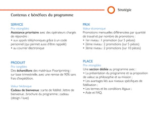 Stratégie
PRIX
Valeur économique
Promotions mensuelles différenciées par quantité
de travail et par nombre de promotions :
• 1er niveau : 1 promotion (sur 5 pièces)
• 2ème niveau : 2 promotions (sur 5 pièces)
• 3ème niveau : 2 promotions (sur 10 pièces)
PLACE
Prix intangibles
Une section dédiée au programme avec :
• La présentation du programme et sa proposi-
tion de valeur, sa philosophie et sa mission ;
• Les avantages liés aux niveaux spécifiques de
fidélisation ;
• Les termes et les conditions légaux ;
• Aide et FAQ.
SERVICE
Prix intangibles
Assistance prioritaire avec des opérateurs
chargés de répondre :
• aux appels téléphoniques grâce à un code
personnel (qui permet aussi d’être rappelé)
• au courrier électronique
PRODUIT
Prix tangibles
Des échantillons des matériaux Pixartprinting :
sur base trimestrielle, avec une remise de 90%
sans frais d'expédition.
Valeur hédonique
Cadeau de bienvenue : carte de fidélité ; lettre
de bienvenue ; brochure du programme ; cadeau
(design / luxe)
Contenus e bénéfices du programme
 