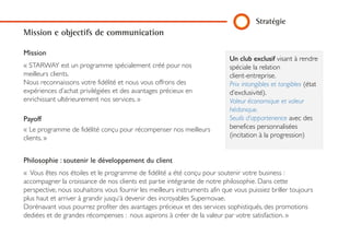 Un club exclusif visant à rendre
spéciale la relation
client-entreprise.
Prix intangibles et tangibles (état
d’exclusivité).
Valeur économique et valeur
hédonique.
Seuils d’appartenence avec des
benefices personnalisées
(incitation à la progression)
Mission e objectifs de communication
MISSION
« STARWAY est un programme spécialement créé pour nos
meilleurs clients.
Nous reconnaissons votre fidélité et nous vous offrons des
expériences d’achat privilégiées et des avantages précieux en
enrichissant ultérieurement nos services. »
PAYOFF
« Le programme de fidélité conçu pour récompenser nos
meilleurs clients. »
PHILOSOPHIE : SOUTENIR LE DÉVELOPPEMENT DU CLIENT
« Vous êtes nos étoiles et le programme de fidélité a été conçu pour soutenir votre business :
accompagner la croissance de nos clients est partie intégrante de notre philosophie. Dans cette
perspective, nous souhaitons vous fournir les meilleurs instruments afin que vous puissiez briller toujours
plus haut et arriver à grandir jusqu‘à devenir des incroyables Supernovae.
Dorénavant vous pourrez profiter des avantages précieux et des services sophistiqués, des promotions
dediées et de grandes récompenses : nous aspirons à créer de la valeur par votre satisfaction. »
Stratégie
 