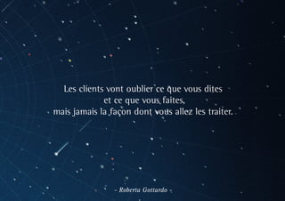 Les clients vont oublier ce que vous dites
et ce que vous faites,
mais jamais la façon dont vous allez les traiter.
- Roberta Gottardo -
 