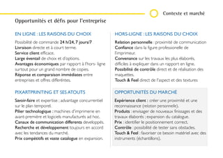CAMPAGNE DE FIDÉLITÉ ET DE COMMUNICATION POUR PIXARTPRINTING
Contexte et marché
EN LIGNE : LES RAISONS DU CHOIX
Possibilité de commande 24 h/24, 7 jours/7
Livraison directe et à court terme.
Service client efficace.
Large éventail de choix et d’options.
Avantages économiques par rapport à l’hors-
ligne surtout pour un grand nombre de copies.
Réponse et comparaison immédiates entre
entreprises et offres differéntes.
HORS-LIGNE : LES RAISONS DU CHOIX
Relation personnelle : proximité de communication
Confiance dans la figure professionelle de
l’imprimeur.
Convenance sur les travaux les plus élaborés,
difficiles à expliquer dans un rapport en ligne.
Possibilité de contrôle direct et de réalisation des
maquettes.
Touch & Feel direct de l'aspect et des textures
PIXARTPRINTING ET SES ATOUTS
Savoir-faire et expertise ; advantage concurrentiel
sur le plan temporel.
Pilier technologique : machines d'imprimerie en
avant-première et logiciels manufacturés ad hoc.
Canaux de communication differents developpés.
Recherche et développement toujours en accord
avec les tendances du marché.
Prix compétitifs et vaste catalogue en expansion.
OPPORTUNITÉS DU MARCHÉ
Expérience client : créer une proximité et une
reconnaissance (relation personnelle).
Produits : envisager de nouveaux finissages et des
travaux élaborés ; expansion du catalogue.
Prix : identifier le positionnement correct.
Contrôle : possibilité de tester sans obstacles.
Touch & Feel : favoriser ce besoin matériel avec
des instruments (échantillons).
Opportunités et défis pour l’entreprise
 