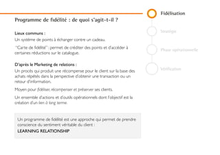 Fidélisation
Stratégie
Phase opérationnelle
Vérification
Programme de fidélité : de quoi s'agit-t-il ?
Lieux communs :
Un système de points à échanger contre un cadeau.
“Carte de fidélité” : permet de créditer des points et d’accéder à
certaines réductions sur le catalogue.
D’après le Marketing de relations :
Un procès qui produit une récompense pour le client sur la base
des achats répétés dans la perspective d’obtenir une transaction
ou un retour d'information.
Moyen pour fidéliser, récompenser et préserver ses clients.
Un ensemble d’actions et d’outils opérationnels dont l’objectif est
la création d’un lien à long terme.
Un programme de fidélité est une approche qui permet de
prendre conscience du sentiment véritable du client :
LEARNING RELATIONSHIP
 