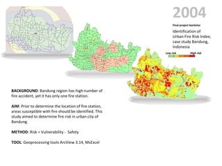 2004 High risk Low risk Final project bachelor Identification of  Urban Fire Risk Index;  case study Bandung,  Indonesia BACKGROUND : Bandung region has high number of fire accident, yet it has only one fire station. AIM : Prior to determine the location of fire station, areas susceptible with fire should be identified. This study aimed to determine fire risk in urban city of Bandung. METHOD : Risk = Vulnerability -  Safety TOOL : Geoprocessing tools ArcView 3.14, MsExcel 