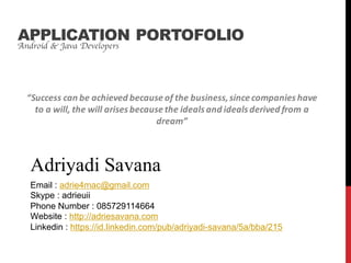 Android & Java Developers
Adriyadi Savana
APPLICATION PORTOFOLIO
Email : adrie4mac@gmail.com
Skype : adrieuii
Phone Number : 085729114664
Website : http://adriesavana.com
Linkedin : https://id.linkedin.com/pub/adriyadi-savana/5a/bba/215
“Success	can	be	achieved	because	of	the	business,	since	companies	have	
to	a	will,	the	will	arises	because	the	ideals	and	ideals	derived	from	a	
dream”
 