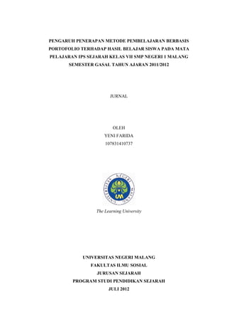 PENGARUH PENERAPAN METODE PEMBELAJARAN BERBASIS
PORTOFOLIO TERHADAP HASIL BELAJAR SISWA PADA MATA
PELAJARAN IPS SEJARAH KELAS VII SMP NEGERI 1 MALANG
SEMESTER GASAL TAHUN AJARAN 2011/2012
JURNAL
OLEH
YENI FARIDA
107831410737
The Learning University
UNIVERSITAS NEGERI MALANG
FAKULTAS ILMU SOSIAL
JURUSAN SEJARAH
PROGRAM STUDI PENDIDIKAN SEJARAH
JULI 2012
 