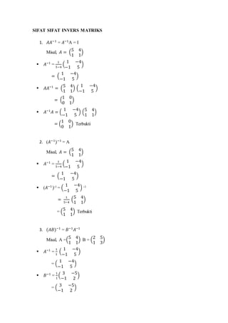 SIFAT SIFAT INVERS MATRIKS
1. 𝐴𝐴−1
= 𝐴−1
A = I
Misal, 𝐴 = (
5 4
1 1
)
 𝐴−1
=
1
5−4
(
1 −4
−1 5
)
= (
1 −4
−1 5
)
 𝐴𝐴−1
= (
5 4
1 1
) (
1 −4
−1 5
)
= (
1 0
0 1
)
 𝐴−1
𝐴 = (
1 −4
−1 5
) (
5 4
1 1
)
= (
1 0
0 1
) Terbukti
2. (𝐴−1
)−1
= A
Misal, 𝐴 = (
5 4
1 1
)
 𝐴−1
=
1
5−4
(
1 −4
−1 5
)
= (
1 −4
−1 5
)
 (𝐴−1
)-1 = (
1 −4
−1 5
) -1
=
1
5−4
(
5 4
1 1
)
= (
5 4
1 1
) Terbukti
3. (𝐴𝐵)−1
= 𝐵−1
𝐴−1
Misal, A =(
5 4
1 1
) B = (
2 5
1 3
)
 𝐴−1
=
1
1
(
1 −4
−1 5
)
= (
1 −4
−1 5
)
 𝐵−1
=
1
1
(
3 −5
−1 2
)
= (
3 −5
−1 2
)
 