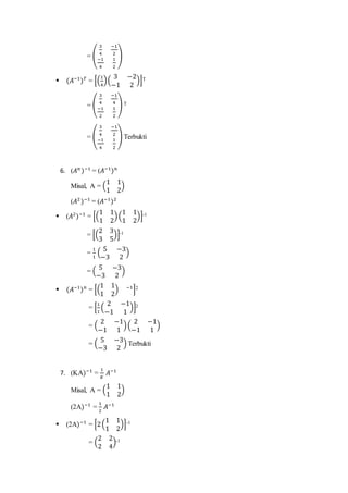 = (
3
4
−1
2
−1
4
1
2
)
 (𝐴−1
) 𝑇
= [(
1
4
)(
3 −2
−1 2
)]T
= (
3
4
−1
4
−1
2
1
2
) T
= (
3
4
−1
2
−1
4
1
2
) Terbukti
6. (𝐴 𝑛
)−1
= (𝐴−1
) 𝑛
Misal, A = (
1 1
1 2
)
(𝐴2
)−1
= (𝐴−1
)2
 (𝐴2
)−1
= [(
1 1
1 2
)(
1 1
1 2
)]-1
= [(
2 3
3 5
)]-1
=
1
1
(
5 −3
−3 2
)
= (
5 −3
−3 2
)
 (𝐴−1
) 𝑛
= [(
1 1
1 2
) −1
]2
= [
1
1
(
2 −1
−1 1
)]2
= (
2 −1
−1 1
)(
2 −1
−1 1
)
= (
5 −3
−3 2
) Terbukti
7. (KA)−1
=
1
𝐾
𝐴−1
Misal, A = (
1 1
1 2
)
(2A)−1
=
1
2
𝐴−1
 (2A)−1
= [2(
1 1
1 2
)]-1
= (
2 2
2 4
)-1
 