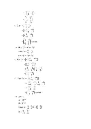 =
1
4
(
4 −2
−2 2
)
= (
1
−1
2
−1
2
1
2
)

1
2
𝐴−1
=
1
2
(
1 1
1 2
)-1
=
1
2
1
1
(
2 −1
−1 1
)
=
1
2
(
2 −1
−1 1
)
= (
1
−1
2
−1
2
1
2
) Terbukti
8. (K𝐴−1
) 𝑛
= 𝐾 𝑛
(𝐴−1
) 𝑛
Misal, A = (
1 1
1 2
)
(2𝐴−1
)2
= 22
(𝐴−1
)2
 (2𝐴−1
)2
= [2
1
1
(
2 −1
−1 1
)]2
= [(
4 −2
−2 2
)]2
= (
4 −2
−2 2
) (
4 −2
−2 2
)
= (
12 −4
−4 0
)
 22
(𝐴−1
)2
= 4 [
1
1
(
2 −1
−1 1
)]2
= 4 (
2 −1
−1 1
)(
2 −1
−1 1
)
= 4 (
3 −1
−1 0
)
= (
12 −4
−4 0
) Terbukti
9. AB = C
A = C𝐵−1
B = 𝐴−1
C
Misal, A = (
1 2
4 3
) B = (
4 3
1 2
)
C = (
6 7
19 18
)
 