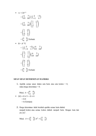  A = C𝐵−1
= (
6 7
19 18
)
1
5
(
2 −3
−1 4
)
= (
6 7
19 18
) (
2
5
−3
5
−1
5
4
5
)
= (
5
5
10
5
20
5
15
5
)
= (
1 2
4 3
) Terbukti
 B = 𝐴−1
C
=
1
−5
(
3 −2
−4 1
) (
6 7
19 18
)
= (
3
−5
2
5
4
5
1
−5
) (
6 7
19 18
)
= (
20
5
15
5
5
5
10
5
)
= (
4 3
1 2
) Terbukti
SIFAT SIFAT DETERMINAN MATRIKS
1. Apabila semua unsur dalam satu baris atau satu kolom = 0,
maka harga determinan = 0.
Misal, A = (
0 0
4 5
)
 | 𝐴| = 0 × 5 − 0 × 4
= 0-0
= 0 (Terbukti)
2. Harga determinan tidak berubah apabila semua baris diubah
menjadi kolom atau semua kolom diubah menjadi baris. Dengan kata lain
|A|=|A|T.
Misal, 𝐴 = (
2 5
1 7
) 𝐴 𝑇
= (
2 1
5 7
)
 