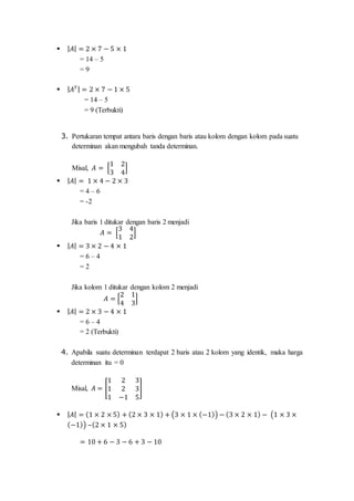  | 𝐴| = 2 × 7 − 5 × 1
= 14 – 5
= 9
 | 𝐴 𝑇| = 2 × 7 − 1 × 5
= 14 – 5
= 9 (Terbukti)
3. Pertukaran tempat antara baris dengan baris atau kolom dengan kolom pada suatu
determinan akan mengubah tanda determinan.
Misal, 𝐴 = [
1 2
3 4
]
 | 𝐴| = 1 × 4 − 2 × 3
= 4 – 6
= -2
Jika baris 1 ditukar dengan baris 2 menjadi
𝐴 = [
3 4
1 2
]
 | 𝐴| = 3 × 2 − 4 × 1
= 6 – 4
= 2
Jika kolom 1 ditukar dengan kolom 2 menjadi
𝐴 = [
2 1
4 3
]
 | 𝐴| = 2 × 3 − 4 × 1
= 6 – 4
= 2 (Terbukti)
4. Apabila suatu determinan terdapat 2 baris atau 2 kolom yang identik, maka harga
determinan itu = 0
Misal, 𝐴 = [
1 2 3
1 2 3
1 −1 5
]
 | 𝐴| = (1 × 2 × 5) + (2 × 3 × 1) + (3 × 1 × (−1)) − (3 × 2 × 1) − (1 × 3 ×
(−1)) –(2 × 1 × 5)
= 10 + 6 − 3 − 6 + 3 − 10
 