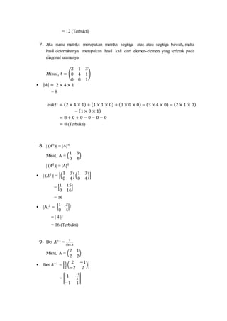 = 12 (Terbukti)
7. Jika suatu matriks merupakan matriks segitiga atas atau segitiga bawah, maka
hasil determinanya merupakan hasil kali dari elemen-elemen yang terletak pada
diagonal utamanya.
𝑀𝑖𝑠𝑎𝑙, 𝐴 = (
2 1 3
0 4 1
0 0 1
)
 | 𝐴| = 2 × 4 × 1
= 8
𝑏𝑢𝑘𝑡𝑖 = (2 × 4 × 1) + (1 × 1 × 0) + (3 × 0 × 0) − (3 × 4 × 0) − (2 × 1 × 0)
− (1 × 0 × 1)
= 8 + 0 + 0 − 0 − 0 − 0
= 8 (Terbukti)
8. | (𝐴 𝑛
)| = |A| 𝑛
Misal, A = (
1 3
0 4
)
| (𝐴2
)| = |A|2
 | (𝐴2
)| = |(
1 3
0 4
)(
1 3
0 4
)|
= |
1 15
0 16
|
= 16
 |A|2
= |
1 3
0 4
|2
= | 4 |2
= 16 (Terbukti)
9. Det 𝐴−1
=
1
det 𝐴
Misal, A = (
2 1
2 2
)
 Det 𝐴−1
= |
1
2
(
2 −1
−2 2
)|
= |
1
−1
2
−1 1
|
 