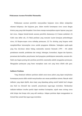 Pelaksanaan Asesmen Portofolio Matematika



      Pelaksanaan asesmen portofolio mensyaratkan kejujuran siswa dalam melaporkan

rekaman belajarnya. dan kejujuran guru. dalam menilai kemampuan siswa sesuai dengan

kriteria yang yang telah disepakati. Guru harus mampu menunjukkan urgensi laporan yang jujur

dari siswa. Adapun bentuk-bentuk asesmen portofolio diantaranya (1) Catatan anekdotal, (2)

Ceklis atau daftar cek, (3) Skala penilaian yang mencatat isyarat kemajuan perkembangan

siswa, (4) Respon-respon siswa terhadap pertanyaan, (5) Tes skrining yang berguna untuk

mengidentifikasi keterampilan siswa setelah pengajaran dilakukan. Sedangkan aspek-aspek

yang bisa dievaluasi dalam bidang matematika menurut Stenmark (1991 : 64) adalah

pemahaman masalah, pendekatan dan strategi, hubungan, komunikasi, dugaan dan hipotesis,

persamaan dan keadilan, penyelesaian, hasil pengujian, pembelajaran matematika, asesmen diri.

Salah satu bagian penting dari penilaian portofolio matematika adalah mengajukan pertanyaan.

Mengajukan pertanyaan yang benar merupakan suatu seni yang harus dilatih oleh guru.



Indikator Penilaian

      Yang dimaksud indikator penilaian adalah unsur-unsur pokok yang dapat menjelaskan

kemampuan peserta didik setelah menyelesaikan satu satuan pendidikan tertentu. Banyak sekali

indikator yang dapat dipilih, akan tetapi yang dipandang paling sensitif adalah basil ulangan

atau basil tes (formatif dan sumatif), penyelesaian tugas-tugas terstruktur. Berdasarkan

indikator-indikator tersebut penilai dapat membuat kesimpulan, sejauh mana seorang siswa

telah belajar dan berapa nilai yang adil untuknya. Adapun penilaian dapat menggunakan tes

formatif dan sumatif dan tugas-tugas terstruktur.
 