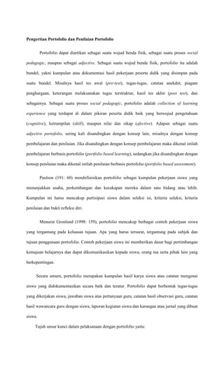 Pengertian Portofolio dan Penilaian Portofolio


         Portofolio dapat diartikan sebagai suatu wujud benda fisik, sebagai suatu proses social

pedagogic, maupun sebagai adjective. Sebagai suatu wujud benda fisik, portofolio itu adalah

bundel, yakni kumpulan atau dokumentasi hasil pekerjaan peserta didik yang disimpan pada

suatu bundel. Misalnya hasil tes awal (pre-test), tugas-tugas, catatan anekdot, piagam

penghargaan, keterangan melaksanakan tugas terstruktur, hasil tes akhir (post test), dan

sebagainya. Sebagai suatu proses social pedagogic, portofolio adalah collection of learning

experience yang terdapat di dalam pikiran peserta didik baik yang berwujud pengetahuan

(cognitive), ketrampilan (skill), maupun nilai dan sikap (afective). Adapun sebagai suatu

adjective portofolio, sering kali disandingkan dengan konsep lain, misalnya dengan konsep

pembelajaran dan penilaian. Jika disandingkan dengan konsep pembelajaran maka dikenal istilah

pembelajaran berbasis portofolio (portfolio based learning), sedangkan jika disandingkan dengan

konsep penilaian maka dikenal istilah penilaian berbasis portofolio (portfolio based assessment).


         Paulson (191: 60) mendefinisikan portofolio sebagai kumpulan pekerjaan siswa yang

menunjukkan usaha, perkembangan dan kecakapan mereka dalam satu bidang atau lebih.

Kumpulan ini harus mencakup partisipasi siswa dalam seleksi isi, kriteria seleksi, kriteria

penilaian dan bukti refleksi diri.


         Menurut Gronlund (1998: 159), portofolio mencakup berbagai contoh pekerjaan siswa

yang tergantung pada keluasan tujuan. Apa yang harus tersurat, tergantung pada subjek dan

tujuan penggunaan portofolio. Contoh pekerjaan siswa ini memberikan dasar bagi pertimbangan

kemajuan belajarnya dan dapat dikomunikasikan kepada siswa, orang tua serta pihak lain yang

berkepentingan.


     Secara umum, portofolio merupakan kumpulan hasil karya siswa atau catatan mengenai

siswa yang didokumentasikan secara baik dan teratur. Portofolio dapat berbentuk tugas-tugas

yang dikerjakan siswa, jawaban siswa atas pertanyaan guru, catatan hasil observasi guru, catatan

hasil wawancara guru dengan siswa, laporan kegiatan siswa dan karangan atau jurnal yang dibuat

siswa.

     Tujuh unsur kunci dalam pelaksanaan dengan portofolio yaitu:
 