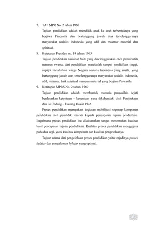 7.

TAP MPR No. 2 tahun 1960
Tujuan pendidikan adalah mendidik anak ke arah terbentuknya yang
berjiwa Pancasila dan bertanggung jawab atas terselenggaranya
masyarakat sosialis Indonesia yang adil dan makmur material dan
spiritual.

8.

Ketetapan Presiden no. 19 tahun 1965
Tujuan pendidikan nasional baik yang diselenggarakan oleh pemerintah
maupun swasta, dari pendidikan prasekolah sampai pendidikan tinggi,
supaya melahirkan warga Negara sosialis Indonesia yang susila, yang
bertanggung jawab atas terselenggaranya masyarakat sosialis Indonesia,
adil, makmur, baik spiritual maupun material yang berjiwa Pancasila.

9.

Ketetapan MPRS No. 2 tahun 1960
Tujuan pendidikan adalah membentuk manusia pancasilais sejati
berdasarkan ketentuan – ketentuan yang dikehendaki oleh Pembukaan
dan isi Undang – Undang Dasar 1945.
Proses pendidikan merupakan kegiatan mobilisasi segenap komponen

pendidikan oleh pendidik terarah kepada pencapaian tujuan pendidikan.
Bagaimana proses pendidikan itu dilaksanakan sangat menentukan kualitas
hasil pencapaian tujuan pendidikan. Kualitas proses pendidikan menggejala
pada dua segi, yaitu kualitas komponen dan kualitas pengelolaanya.
Tujuan utama dari pengelolaan proses pendidikan yaitu terjadinya proses
belajar dan pengalaman belajar yang optimal.

10

 