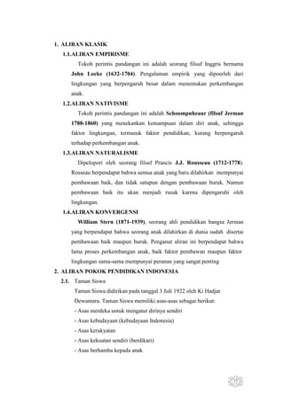 1. ALIRAN KLASIK
1.1.ALIRAN EMPIRISME
Tokoh perintis pandangan ini adalah seorang filsuf Inggris bernama
John Locke (1632-1704). Pengalaman empirik yang dipoerleh dari
lingkungan yang berpengaruh besar dalam menentukan perkembangan
anak.
1.2.ALIRAN NATIVISME
Tokoh perintis pandangan ini adalah Schoompnheaur (filsuf Jerman
1788-1860) yang menekankan kemampuan dalam diri anak, sehingga
faktor lingkungan, termasuk faktor pendidikan, kurang berpengaruh
terhadap perkembangan anak.
1.3.ALIRAN NATURALISME
Dipelopori oleh seorang filsuf Prancis J.J. Rousseau (1712-1778).
Rosseau berpendapat bahwa semua anak yang baru dilahirkan mempunyai
pembawaan baik, dan tidak satupun dengan pembawaan buruk. Namun
pembawaan baik itu akan menjadi rusak karena dipengaruhi oleh
lingkungan.
1.4.ALIRAN KONVERGENSI
William Stern (1871-1939), seorang ahli pendidikan bangsa Jerman
yang berpendapat bahwa seorang anak dilahirkan di dunia sudah disertai
pembawaan baik maupun buruk. Penganut aliran ini berpendapat bahwa
lama proses perkembangan anak, baik faktor pembawan maupun faktor
lingkungan sama-sama mempunyai peranan yang sangat penting
2. ALIRAN POKOK PENDIDIKAN INDONESIA
2.1. Taman Siswa
Taman Siswa didirikan pada tanggal 3 Juli 1922 oleh Ki Hadjar
Dewantara. Taman Siswa memiliki asas-asas sebagai berikut:
- Asas merdeka untuk mengatur dirinya sendiri
- Asas kebudayaan (kebudayaan Indonesia)
- Asas kerakyatan
- Asas kekuatan sendiri (berdikari)
- Asas berhamba kepada anak

12

 