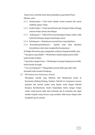 Taman Siswa memiliki dasar-dasar pendidikan yang disebut Panca
Dharma, yaitu:
2.1.1. Kemanusiaan=> Cinta kasih terhada sesama manusia dan semua
mahkluk ciptaan Tuhan.
2.1.2. Kodrat hidup=> Untuk pemeliharaan dan kemajuan hidup sehingga
manusia hidup selamat dan bahagia.
2.1.3.

Kebangsaan=> Tidak boleh menyombongkan bangsa sendiri, tidak
boleh bertentangan dengan kepentingan umum.

2.1.4. Kebudayaan=> Kebudayaan nasional harus tetap dipelihara.
2.1.5.

Kemerdekaan/kebebasan=>

Apabila

anak

tidak

diberikan

kemerdekaan maka akan menghambat kemajuannya.
Ki Hadjar Dewantara juga mengajarkan semboyan kepada pendidik yaitu:
* Ing ngarsa sung tuladha=> Memberikan teladan kepada peserta didik
ketika berada di depan.
* Ing madya mangun karsa=> Membangun semangat kepada peserta didik
ketika berada di tengah.
* Tut wuri handayani=> Mengarahkan peserta didik agar tidak salah
bertindak ketika berada di belakang.
5.2

INS (Indonesiche Nederlansce School)
Merupakan sekolah yang didirikan oleh Mohammad Syafei di
Kayutanam (Padang Panjang, Sumbar). Sekolah ini mempunyai rencana
pelajaran dan metode sendiri yang hampir mirip dengan Sekolah
Kerjanya Kershensteiner. Syafei berpendapat bahwa dengan belajar
sendiri watak peserta didik akan terbentuk dan di kemudian hari dapat
tumbuh menjadi orang dewasa yang merdeka, tidak hanya dengan jalan
menghafal saja di sekolah.

13

 