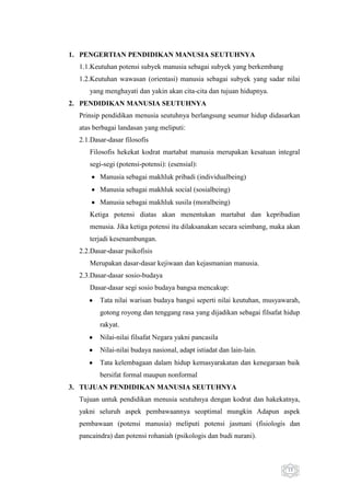 1. PENGERTIAN PENDIDIKAN MANUSIA SEUTUHNYA
1.1.Keutuhan potensi subyek manusia sebagai subyek yang berkembang
1.2.Keutuhan wawasan (orientasi) manusia sebagai subyek yang sadar nilai
yang menghayati dan yakin akan cita-cita dan tujuan hidupnya.
2. PENDIDIKAN MANUSIA SEUTUHNYA
Prinsip pendidikan menusia seutuhnya berlangsung seumur hidup didasarkan
atas berbagai landasan yang meliputi:
2.1.Dasar-dasar filosofis
Filosofis hekekat kodrat martabat manusia merupakan kesatuan integral
segi-segi (potensi-potensi): (esensial):
Manusia sebagai makhluk pribadi (individualbeing)
Manusia sebagai makhluk social (sosialbeing)
Manusia sebagai makhluk susila (moralbeing)
Ketiga potensi diatas akan menentukan martabat dan kepribadian
menusia. Jika ketiga potensi itu dilaksanakan secara seimbang, maka akan
terjadi kesenambungan.
2.2.Dasar-dasar psikofisis
Merupakan dasar-dasar kejiwaan dan kejasmanian manusia.
2.3.Dasar-dasar sosio-budaya
Dasar-dasar segi sosio budaya bangsa mencakup:
Tata nilai warisan budaya bangsi seperti nilai keutuhan, musyawarah,
gotong royong dan tenggang rasa yang dijadikan sebagai filsafat hidup
rakyat.
Nilai-nilai filsafat Negara yakni pancasila
Nilai-nilai budaya nasional, adapt istiadat dan lain-lain.
Tata kelembagaan dalam hidup kemasyarakatan dan kenegaraan baik
bersifat formal maupun nonformal
3. TUJUAN PENDIDIKAN MANUSIA SEUTUHNYA
Tujuan untuk pendidikan menusia seutuhnya dengan kodrat dan hakekatnya,
yakni seluruh aspek pembawaannya seoptimal mungkin Adapun aspek
pembawaan (potensi manusia) meliputi potensi jasmani (fisiologis dan
pancaindra) dan potensi rohaniah (psikologis dan budi nurani).

15

 