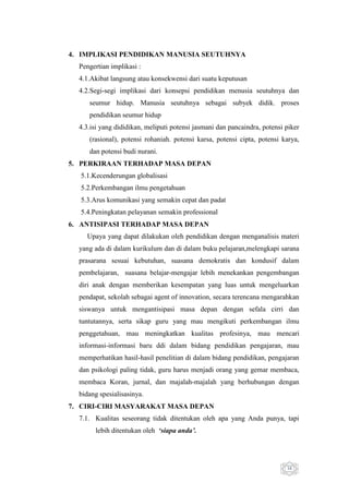 4. IMPLIKASI PENDIDIKAN MANUSIA SEUTUHNYA
Pengertian implikasi :
4.1.Akibat langsung atau konsekwensi dari suatu keputusan
4.2.Segi-segi implikasi dari konsepsi pendidikan menusia seutuhnya dan
seumur hidup. Manusia seutuhnya sebagai subyek didik. proses
pendidikan seumur hidup
4.3.isi yang dididikan, meliputi potensi jasmani dan pancaindra, potensi piker
(rasional), potensi rohaniah. potensi karsa, potensi cipta, potensi karya,
dan potensi budi nurani.
5. PERKIRAAN TERHADAP MASA DEPAN
5.1.Kecenderungan globalisasi
5.2.Perkembangan ilmu pengetahuan
5.3.Arus komunikasi yang semakin cepat dan padat
5.4.Peningkatan pelayanan semakin professional
6. ANTISIPASI TERHADAP MASA DEPAN
Upaya yang dapat dilakukan oleh pendidikan dengan menganalisis materi
yang ada di dalam kurikulum dan di dalam buku pelajaran,melengkapi sarana
prasarana sesuai kebutuhan, suasana demokratis dan kondusif dalam
pembelajaran, suasana belajar-mengajar lebih menekankan pengembangan
diri anak dengan memberikan kesempatan yang luas untuk mengeluarkan
pendapat, sekolah sebagai agent of innovation, secara terencana mengarahkan
siswanya untuk mengantisipasi masa depan dengan sefala cirri dan
tuntutannya, serta sikap guru yang mau mengikuti perkembangan ilmu
penggetahuan, mau meningkatkan kualitas profesinya, mau mencari
informasi-informasi baru ddi dalam bidang pendidikan pengajaran, mau
memperhatikan hasil-hasil penelitian di dalam bidang pendidikan, pengajaran
dan psikologi paling tidak, guru harus menjadi orang yang gemar membaca,
membaca Koran, jurnal, dan majalah-majalah yang berhubungan dengan
bidang spesialisasinya.
7. CIRI-CIRI MASYARAKAT MASA DEPAN
7.1. Kualitas seseorang tidak ditentukan oleh apa yang Anda punya, tapi
lebih ditentukan oleh ‘siapa anda’.

16

 