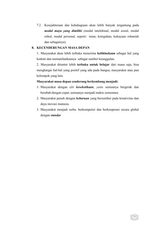 7.2. Kesejahteraan dan kebahagiaan akan lebih banyak tergantung pada
modal maya yang dimiliki (modal intelektual, modal sosial, modal
etikal, modal personal, seperti: iman, keteguhan, kekayaan rohaniah
dan sebagainya).
8. KECENDERUNGAN MASA DEPAN
1. Masyarakat akan lebih terbuka menerima kebhinekaan sebagai hal yang
kodrati dan memanfaatkannya sebagai sumber keunggulan.
2. Masyarakat dituntut lebih terbuka untuk belajar dari mana saja, bisa
menghargai hal-hal yang positif yang ada pada bangsa, masyarakat atau pun
kelompok yang lain.
Masyarakat masa depan cenderung berkembang menjadi:
1. Masyarakat dengan ciri keseketikaan, yaitu semuanya bergerak dan
berubah dengan cepat, semuanya menjadi makin sementara.
2. Masyarakat penuh dengan kebaruan yang bersumber pada kreativitas dan
daya inovasi manusia.
3. Masyarakat menjadi serba berkompetisi dan berkooperasi secara global
dengan standar

17

 