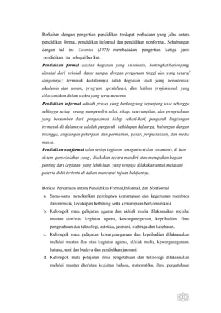 Berkaitan dengan pengertian pendidikan terdapat perbedaan yang jelas antara
pendidikan formal, pendidikan informal dan pendidikan nonformal. Sehubungan
dengan hal

ini

Coombs

(1973) membedakan

pengertian

ketiga

jenis

pendidikan itu sebagai berikut:
Pendidikan formal adalah kegiatan yang sistematis, bertingkat/berjenjang,
dimulai dari sekolah dasar sampai dengan perguruan tinggi dan yang setaraf
dengannya; termasuk kedalamnya ialah kegiatan studi yang berorientasi
akademis dan umum, program spesialisasi, dan latihan professional, yang
dilaksanakan dalam waktu yang terus menerus.
Pendidikan informal adalah proses yang berlangsung sepanjang usia sehingga
sehingga setiap orang memperoleh nilai, sikap, keterampilan, dan pengetahuan
yang bersumber dari pengalaman hidup sehari-hari, pengaruh lingkungan
termasuk di dalamnya adalah pengaruh kehidupan keluarga, hubungan dengan
tetangga, lingkungan pekerjaan dan permainan, pasar, perpustakaan, dan media
massa.
Pendidikan nonformal ialah setiap kegiatan teroganisasi dan sistematis, di luar
sistem persekolahan yang , dilakukan secara mandiri atau merupakan bagian
penting dari kegiatan yang lebih luas, yang sengaja dilakukan untuk melayani
peserta didik tertentu di dalam mancapai tujuan belajarnya.

Berikut Persamaan antara Pendidikan Formal,Informal, dan Nonformal
a. Sama-sama menekankan pentingnya kemampuan dan kegemaran membaca
dan menulis, kecakapan berhitung serta kemampuan berkomunikasi
b. Kelompok mata pelajaran agama dan akhlak mulia dilaksanakan melalui
muatan dan/atau kegiatan agama, kewarganegaraan, kepribadian, ilmu
pengetahuan dan teknologi, estetika, jasmani, olahraga dan kesehatan.
c. Kelompok mata pelajaran kewarganegaraan dan kepribadian dilaksanakan
melalui muatan dan atau kegiatan agama, akhlak mulia, kewarganegaraan,
bahasa, seni dan budaya dan pendidikan jasmani.
d. Kelompok mata pelajaran ilmu pengetahuan dan teknologi dilaksanakan
melalui muatan dan/atau kegiatan bahasa, matematika, ilmu pengetahuan

19

 