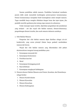 Sasaran pendidikan adalah manusia. Pendidikan bermaksud membantu
peserta didik untuk menumbuh kembangkan potensi-potensi kemanusiaanya.
Potensi kemanusiaanya merupakan benih kemungkinan untuk menjadi manusia.
Tugas mendidik hanya mungkin dilakukan dengan benar dan tepat tujuan, jika
pendidik memiliki gambaran jelas tentang siapa manusia itu sebenarnya.
Untuk mencapai tujuan tersebut, diperlukan pengetahuan dan pemahaman
yang meliputi : arti dan wujud sifat hakikat manusia, dimensi-dimensinya,
pengembangan dimensi tersebut, dan sosok manusia indonesia seutuhnya.

a. Sifat Hakikat Manusia
Pengertian dari sifat hakikat manusia dapat diartikan sebagai ciri-ciri
karakteristik, yang secara prinsipil (bukan hanya gradual) membedakan
manusia dari hewan.
Wujud dari sifat hakikat manusia yang dikemukakan oleh paham
eksistensialisme mengenai konsep pendidikan yaitu :
1. Kemampuan menyaradi diri
2. Kemampuan bereksistensi
3. Pemilikan kata hati
4. Moral
5. Kemampuan bertanggung jawab
6. Rasa kebebasan
7. Kemampuan menghayati kebahagiaan
b. Dimensi-dimensi Hakikat Manusia serta Potensi, Keunikan, dan Dinamikanya
sebagai berikut
1. Dimensi Keindividualan
2. Dimensi Kesosialan
3. Dimensi Kesusilaan
4. Dimensi Keberagaman

2

 