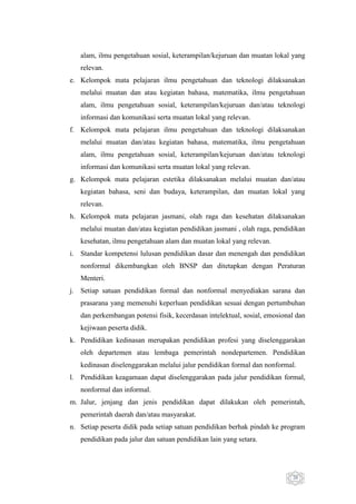 alam, ilmu pengetahuan sosial, keterampilan/kejuruan dan muatan lokal yang
relevan.
e. Kelompok mata pelajaran ilmu pengetahuan dan teknologi dilaksanakan
melalui muatan dan atau kegiatan bahasa, matematika, ilmu pengetahuan
alam, ilmu pengetahuan sosial, keterampilan/kejuruan dan/atau teknologi
informasi dan komunikasi serta muatan lokal yang relevan.
f. Kelompok mata pelajaran ilmu pengetahuan dan teknologi dilaksanakan
melalui muatan dan/atau kegiatan bahasa, matematika, ilmu pengetahuan
alam, ilmu pengetahuan sosial, keterampilan/kejuruan dan/atau teknologi
informasi dan komunikasi serta muatan lokal yang relevan.
g. Kelompok mata pelajaran estetika dilaksanakan melalui muatan dan/atau
kegiatan bahasa, seni dan budaya, keterampilan, dan muatan lokal yang
relevan.
h. Kelompok mata pelajaran jasmani, olah raga dan kesehatan dilaksanakan
melalui muatan dan/atau kegiatan pendidikan jasmani , olah raga, pendidikan
kesehatan, ilmu pengetahuan alam dan muatan lokal yang relevan.
i. Standar kompetensi lulusan pendidikan dasar dan menengah dan pendidikan
nonformal dikembangkan oleh BNSP dan ditetapkan dengan Peraturan
Menteri.
j. Setiap satuan pendidikan formal dan nonformal menyediakan sarana dan
prasarana yang memenuhi keperluan pendidikan sesuai dengan pertumbuhan
dan perkembangan potensi fisik, kecerdasan intelektual, sosial, emosional dan
kejiwaan peserta didik.
k. Pendidikan kedinasan merupakan pendidikan profesi yang diselenggarakan
oleh departemen atau lembaga pemerintah nondepartemen. Pendidikan
kedinasan diselenggarakan melalui jalur pendidikan formal dan nonformal.
l. Pendidikan keagamaan dapat diselenggarakan pada jalur pendidikan formal,
nonformal dan informal.
m. Jalur, jenjang dan jenis pendidikan dapat dilakukan oleh pemerintah,
pemerintah daerah dan/atau masyarakat.
n. Setiap peserta didik pada setiap satuan pendidikan berhak pindah ke program
pendidikan pada jalur dan satuan pendidikan lain yang setara.

20

 