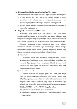 A. Hubungan Timbal Balik Antara Sekolah Dan Masyarakat
Hubungan antara sekolah dengan masyarakat dapat dilihat dari dua segi yaitu:
1. Sekolah sebagai mitra dari masyarakat didalam melakukan fungsi
pendidikan baik

sekolah maupun masyarakat

merupakan pusat

pendidikan yang potensial, hubungan fungsional keduanya adalah
2. Sekolah sebagai produsen yang melayani pesanan-pesanan pendidikan di
masyarakat lingkungannya.
B.

Pengaruh Sekolah Terhadap Masyarakat
Pendidikan tidak dapat lepas dari efek-efek luar yang saling
mempengaruhi keberadaannya, terutama bagi masyarakat sekitarnya yang
mempunyai hubungan saling ketergantungan. Fungsi pendidikan di sekolah
sedikit banyak dipengaruhi oleh corak pengalaman seseorang di masyarakat.
Meskipun tampaknya sekolah mempunyai andil besar terhadap
masyarakat, sebaliknya masyarakat juga menuntut agar sekolah

mampu

memerankan dirinya sejalan dengan keinginan masyarakat. Peranan yang
dituntut masyarakat terhadap sekolah adalah sebagai berikut:
a) Konservatif
Maksudnya adalah untuk meneruskan kebudayaan yang diseleksi
kepada generasi muda agar mereka mempertahankan, memelihara dan
menjamin kelangsungan hidup masyatakat. Sekolah berperan untuk
mengawetkan, menyimpan dan memelihara unsure-unsur yang baik
dalam kebudayaan suatu bangsa.
b) Evaluatif dan Inovatif
Peranan evaluatuf dan inovatif yaitu anak didik tidak hanya
menerima begitu saja kebudayaan generasi lama, hendaknya anak didik
diberi kesempatan untuk menilai secara kritis. Sekolah diharapkan dapat
bergerak cepat secepat perubahan yang terjadi di masyarakat agar
sekolah tidak ketinggalan dan senantiasa menjadi kebutuhan masyarakat.
Didalam TAP MPR No. IV/MPR/1993 ditegaskan bahwa:
Pendidikan berdasarkan atas pencasila dan bertujuan:
1. Meningkat Ketagwaan terhadapt Tuhan Yang Maha Esa, Kecerdasan,
Keterampilan

26

 