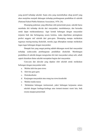 yang positif terhadap sekolah. Suatu citra yang menimbulkan sikap positif yang
akan menjelma menjadi dukungan terhadap pembangunan pendidikan di sekolah
(National School Public Relations Association, 1976: 24).
Disamping pedoman yang diberikan oleh pemerintah pusat, sekolah harus
membuka diri terhadap ide-ide dari masyarakat, membahasnya, dan berusaha
untuk dapat melaksanakannya. Agar kontak hubungan dengan masyarakat
terjamin baik dan berlangsung secara kontinu, maka diperlukan peningkatan
profesi anggota staf sekolah dari guru-guru. Disamping mampu melakukan
tugasnya masing-masing disekolah, mereka juga diharapkan mampu melakukan
tugas-tugas hubungan dengan masyarakat.
Dampak lain yang sangat penting adalah dukungan moral dari masyarakat
terhadap

usaha-usaha

pembangunan

pendidikan

disekolah.

Membangun

pendidikan di sekolah dengan mengisolasi diri dari masyarakat cukup sulit, sebab
seperti diuraikan diatas sekolah merupakan bagian dari masyarakat.
Cara-cara dan alat-alat yang dipakai oleh sekolah untuk melakukan
hubungan dengan masyarakat ialah:
a.

Melalui aktivitas para siswa

b. Aktivitas guru-guru
c.

Ekstrakurikuler

d. Kunjungan masyarakat atau orang tua siswa kesekolah
e.

Melalui media massa

f.

Melakukan hubungan institusional, yakni hubungan kerjasama antara
sekolah dengan lembaga-lembaga atau instansi-instansi resmi lain, baik
swasta maupun pemerintah

28

 