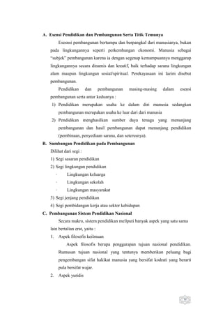 A. Esensi Pendidikan dan Pembangunan Serta Titik Temunya
Esesnsi pembangunan bertumpu dan berpangkal dari manusianya, bukan
pada lingkungannya seperti perkembangan ekonomi. Manusia sebagai
“subjek” pembangunan karena ia dengan segenap kemampuannya menggarap
lingkungannya secara dinamis dan kreatif, baik terhadap sarana lingkungan
alam maupun lingkungan sosial/spiritual. Perekayasaan ini lazim disebut
pembangunan.
Pendidikan

dan

pembangunan

masing-masing

dalam

esensi

pembangunan serta antar keduanya :
1) Pendidikan merupakan usaha ke dalam diri manusia sedangkan
pembangunan merupakan usaha ke luar dari dari manusia
2) Pendidikan menghasilkan sumber daya tenaga yang menunjang
pembangunan dan hasil pembangunan dapat menunjang pendidikan
(pembinaan, penyediaan sarana, dan seterusnya).
B. Sumbangan Pendidikan pada Pembangunan
Dilihat dari segi :
1) Segi sasaran pendidikan
2) Segi lingkungan pendidikan
·

Lingkungan keluarga

·

Lingkungan sekolah

·

Lingkungan masyarakat

3) Segi jenjang pendidikan
4) Segi pembidangan kerja atau sektor kehidupan
C. Pembangunan Sistem Pendidikan Nasional
Secara makro, sistem pendidikan meliputi banyak aspek yang satu sama
lain bertalian erat, yaitu :
1.

Aspek filosofis keilmuan
Aspek filosofis berupa penggarapan tujuan nasional pendidikan.
Rumusan tujuan nasional yang tentunya memberikan peluang bagi
pengembangan sifat hakikat manusia yang bersifat kodrati yang berarti
pula bersifat wajar.

2.

Aspek yuridis

30

 