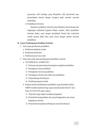 peyetaraan oleh lembaga yang ditunjukan oleh pemerintah atau
pemerintahan daerah dengan mengacu pada setandar nasional
pendidikan.
3) Pendidikan In Formal
Kegiatan pendidikan informal yang dilakukan oleh keluarga dan
lingkungan berbentuk kegiatan belajar mandiri. Hasil pendidikan
informal diakui sama dengan pendidikan formal dan nonformal
setelah peserta didik lulus ujian sesuai dengan standar nasional
pendidikan.
B. Upaya Pembangunan Pendikan Nasional
1. Jenis upaya pembaruan pendidikan
a. Pembaruan landasan yuridis
b. Pembaruan kurikulum
c. Pembaruan pola masa studi
2. Dasar dan aspek legal pembangunan pendidikan nasional
a. TAP MPR RI No. II/MPR/1993 :
1) Perluasan dan pemerataan kesempatan mengikuti pendidikan
2) Peningkatan mutu pendidikan
3) Peningkatan relevansi pendidikan
4) Peningkatan efisiensi dan efektivitas pendidikan
5) Pengembangan kebudayaan
6) Pembinaan generasi muda
b. Program pokok pembangunan pendidikan yang dinyatakan dalam
GBHN memberi pedoman bagi upaya merealisasikan Pasal 31 dan
Pasal 32 UUD 1945 yakni, bahwa :
1) Tiap-tiap warga negara mendapat pengajaran
2) Pemerintah mengusahakan dan menyelenggarakan satu sistem
pengajaran nasional
3) Pemerintah memajukan kebudayaan nasional indonesia

34

 