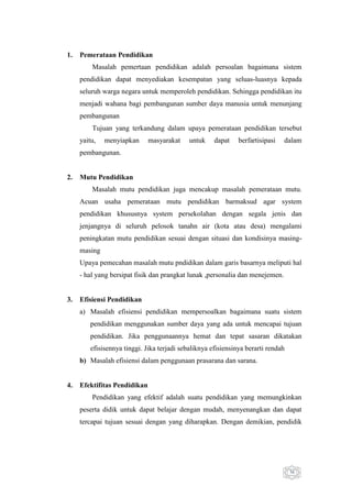 1.

Pemerataan Pendidikan
Masalah pemertaan pendidikan adalah persoalan bagaimana sistem
pendidikan dapat menyediakan kesempatan yang seluas-luasnya kepada
seluruh warga negara untuk memperoleh pendidikan. Sehingga pendidikan itu
menjadi wahana bagi pembangunan sumber daya manusia untuk menunjang
pembangunan
Tujuan yang terkandung dalam upaya pemerataan pendidikan tersebut
yaitu,

menyiapkan

masyarakat

untuk

dapat

berfartisipasi

dalam

pembangunan.

2.

Mutu Pendidikan
Masalah mutu pendidikan juga mencakup masalah pemerataan mutu.
Acuan usaha pemerataan mutu pendidikan barmaksud agar system
pendidikan khususnya system persekolahan dengan segala jenis dan
jenjangnya di seluruh pelosok tanahn air (kota atau desa) mengalami
peningkatan mutu pendidikan sesuai dengan situasi dan kondisinya masingmasing
Upaya pemecahan masalah mutu pndidikan dalam garis basarnya meliputi hal
- hal yang bersipat fisik dan prangkat lunak ,personalia dan menejemen.

3.

Efisiensi Pendidikan
a) Masalah efisiensi pendidikan mempersoalkan bagaimana suatu sistem
pendidikan menggunakan sumber daya yang ada untuk mencapai tujuan
pendidikan. Jika penggunaannya hemat dan tepat sasaran dikatakan
efisisennya tinggi. Jika terjadi sebaliknya efisiensinya berarti rendah
b) Masalah efisiensi dalam penggunaan prasarana dan sarana.

4.

Efektifitas Pendidikan
Pendidikan yang efektif adalah suatu pendidikan yang memungkinkan
peserta didik untuk dapat belajar dengan mudah, menyenangkan dan dapat
tercapai tujuan sesuai dengan yang diharapkan. Dengan demikian, pendidik

36

 