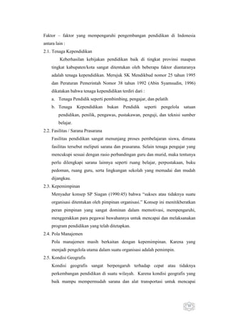 Faktor – faktor yang mempengaruhi pengembangan pendidikan di Indonesia
antara lain :
2.1. Tenaga Kependidikan
Keberhasilan kebijakan pendidikan baik di tingkat provinsi maupun
tingkat kabupaten/kota sangat ditentukan oleh beberapa faktor diantaranya
adalah tenaga kependidikan. Merujuk SK Mendikbud nomor 25 tahun 1995
dan Peraturan Pemerintah Nomor 38 tahun 1992 (Abin Syamsudin, 1996)
dikatakan bahwa tenaga kependidikan terdiri dari :
a. Tenaga Pendidik seperti pembimbing, pengajar, dan pelatih
b. Tenaga

Kependidikan

bukan

Pendidik

seperti

pengelola

satuan

pendidikan, penilik, pengawas, pustakawan, penguji, dan teknisi sumber
belajar.
2.2. Fasilitas / Sarana Prasarana
Fasilitas pendidikan sangat menunjang proses pembelajaran siswa, dimana
fasilitas tersebut meliputi sarana dan prasarana. Selain tenaga pengajar yang
mencukupi sesuai dengan rasio perbandingan guru dan murid, maka tentunya
perlu dilengkapi sarana lainnya seperti ruang belajar, perpustakaan, buku
pedoman, ruang guru, serta lingkungan sekolah yang memadai dan mudah
dijangkau.
2.3. Kepemimpinan
Menyadur konsep SP Siagan (1990:45) bahwa “sukses atau tidaknya suatu
organisasi ditentukan oleh pimpinan organisasi.” Konsep ini menitikberatkan
peran pimpinan yang sangat dominan dalam memotivasi, mempengaruhi,
menggerakkan para pegawai bawahannya untuk mencapai dan melaksanakan
program pendidikan yang telah ditetapkan.
2.4. Pola Manajemen
Pola manajemen masih berkaitan dengan kepemimpinan. Karena yang
menjadi pengelola utama dalam suatu organisasi adalah pemimpin.
2.5. Kondisi Geografis
Kondisi geografis sangat berpengaruh terhadap cepat atau tidaknya
perkembangan pendidikan di suatu wilayah. Karena kondisi geografis yang
baik mampu mempermudah sarana dan alat transportasi untuk mencapai

39

 