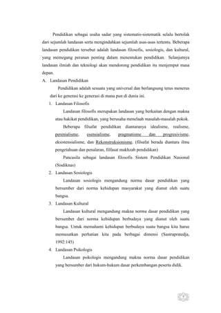 Pendidikan sebagai usaha sadar yang sistematis-sistematik selalu bertolak
dari sejumlah landasan serta mengindahkan sejumlah asas-asas tertentu. Beberapa
landasan pendidikan tersebut adalah landasan filosofis, sosiologis, dan kultural,
yang memegang peranan penting dalam menentukan pendidikan. Selanjutnya
landasan ilmiah dan teknologi akan mendorong pendidikan itu menjemput masa
depan.
A. Landasan Pendidikan
Pendidikan adalah sesuatu yang universal dan berlangsung terus menerus
dari ke generasi ke generasi di mana pun di dunia ini.
1. Landasan Filosofis
Landasan filosofis merupakan landasan yang berkaitan dengan makna
atau hakikat pendidikan, yang berusaha menelaah masalah-masalah pokok.
Beberapa filsafat pendidikan diantaranya idealisme, realisme,
perenialisme,

esensialisme,

pragmatisme

dan

progresivisme,

eksistensialisme, dan Rekonstruksionisme. (filsafat berada diantara ilmu
pengetahuan dan penalaran, filfasat makhzab pendidikan)
Pancasila sebagai landasan filosofis Sistem Pendidikan Nasional
(Sisdiknas)
2. Landasan Sosiologis
Landasan sosiologis mengandung norma dasar pendidikan yang
bersumber dari norma kehidupan masyarakat yang dianut oleh suatu
bangsa.
3. Landasan Kultural
Landasan kultural mengandung makna norma dasar pendidikan yang
bersumber dari norma kehidupan berbudaya yang dianut oleh suatu
bangsa. Untuk memahami kehidupan berbudaya suatu bangsa kita harus
memusatkan perhatian kita pada berbagai dimensi (Sastrapratedja,
1992:145)
4. Landasan Psikologis
Landasan psikologis mengandung makna norma dasar pendidikan
yang bersumber dari hukum-hukum dasar perkembangan peserta didik.

4

 