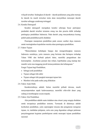 wilayah tersebut. Sedangkan di daerah – daerah pedalaman yang jalan menuju
ke daerah itu masih terisolasi tentu akan menyulitkan mencapai daerah
tersebut sehingga cenderung tertinggal.
2.6. Kondisi Demografi
Kondisi demografi merupakan kondisi seberapa besar partisipasi
penduduk daerah tersebut terutama orang tua dan peserta didik terhadap
pentingnya pendidikan Indonesia. Pada daerah yang masyarakatnya kurang
peduli pada pendidikan perlu diadakan
Penerapan manajemen pendidikan pada unsure sumber daya manusia
untuk meningkatkan kepedulian mereka akan pentingnya pendidikan.
2.7. Faktor Tujuan
“Mencerdaskan kehidupan bangsa dan mengembangkan manusia
Indonesia seutuhnya, yaitu manusia yang beriman dan bertaqwa terhadap
Tuhan YME dan berbudi pekerti luhur, memiliki pengetahuan dan
keterampilan , kesehatan jasmani dan rohani, kepribadian yang mantap dan
mandiri serta rasa tanggung jawab kemasyarakatan dan kebangsaan.”
Fungsi Tujuan bagi Pendidikan;
Sebagai arah pendidikan
Tujuan sebagai titik akhir
Tujuan sebagai titik pangkal mencapai tujuan lain
Memberi nilai pada usaha yang dilakukan
2.8. Faktor Anak Didik
Karakteristiknya adalah: belum memiliki pribadi dewasa, masih
menyempurnakan aspek kedewasaannya, memiliki sifat-sifat dasar yang
sedang ia kembangkan secara terpadu.
2.9. Faktor Alat Pendidikan
Alat pendidikan adalah suatu tindakan atau situasi yang sengaja diadakan
untuk tercapainya pendidikan tertentu. Termasuk di dalamnya adalah
kurikulum pendidikan, yaitu seperangkat rencana dan pengaturan mengenai
tujuan, isi, tambahan pelajaran, serta cara yang digunakan sebagai pedoman
penyelenggaraan kegiatan pembelajaran untuk mencapai tujuan pendidikan
nasional.

40

 