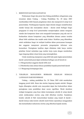 1.

BERINVESTASI PADA KAPASITAS
Pelaksanaan fungsi dan peran baru bidang pendidikan sebagaimana yang
tercantum dalam Undang - Undang Pendidikan No. 20 tahun 2003
membutuhkan lebih banyak pengalaman teknis dan manajerial di setiap level
pemerintahan. Pembangunan kapasitas dapat dimulai dengan mendefinisikan
standar kinerja dan menciptakan ukuran - ukuran untuk berbagai fungsi
pengajaran di setiap level pemerintahan mempersiapkan catatan mengenai
standar dan kompetensi dasar serta mengaudit kemampuan yang ada saat ini
berdasarkan ukuran kompetensi yang dibutuhkan dimana catatan tersebut
dibuat lebih sederhana dan mudah untuk diukur. Keahlian yang dibutuhkan
untuk melakukan fungsi ini meliputi keahlian dalam perencanaan keuangan
dan

anggaran

manajemen

personalia

pengumpulan

informasi

serta

komunikasi. Peningkatan keahlian dapat dilakukan tidak hanya melalui
pelatihan formal melainkan juga melalui kerja nyata dengan memberikan
tugas langsung dalam situasi kerja yang memungkinkan.
Untuk mendorong manajemen yang lebih baik pada tingkat pemerintahan
daerah pemerintah pusat dapat melakukan berbagai cara di bawah ini :
1.1.Mengumumkan anggaran daerah lebih awal
1.2.Memberikan dana alokasi khusus pendidikan kepada pemerintah daerah
1.3. Mengurangi ketimpangan dana.

2.

TERAPKAN

MANAJEMEN

BERBASIS

SEKOLAH

SEBAGAI

LANDASAN DARI REFORMASI
Undang - undang pendidikan No. 20 Tahun 2003 telah memberikan
tanggung jawab lebih. Besar dan otoritas langsung kepada sekolah. Dengan
begitu diharapkan sekolah serta masyarakat dapat ikut berkontribusi dalam
peningkatan mutu pendidikan dasar secara signifikan. Meski demikian
terdapat keragaman yang besar dalam kemampuan sekolah di setiap daerah
untuk melaksanakan otoritas yang telah diberikan tersebut. Seandainya
kondisi sekolah di Bali mencerminkan keadaan yang terjadi di daerah daerah lainnya maka komite sekolah masih belum sepenuhnya menggunakan
dan memanfaatkan mekanisme otoritas yang diberikan kepada mereka.

43

 