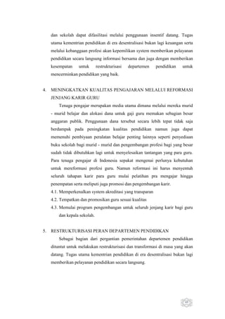 dan sekolah dapat difasilitasi melalui penggunaan insentif datang. Tugas
utama kementrian pendidikan di era desentralisasi bukan lagi keuangan serta
melalui kebanggaan profesi akan kepemilikan system memberikan pelayanan
pendidikan secara langsung informasi bersama dan juga dengan memberikan
kesempatan

untuk

restrukturisasi

departemen

pendidikan

untuk

mencerminkan pendidikan yang baik.

4.

MENINGKATKAN KUALITAS PENGAJARAN MELALUI REFORMASI
JENJANG KARIR GURU
Tenaga pengajar merupakan media utama dimana melalui mereka murid
- murid belajar dan alokasi dana untuk gaji guru memakan sebagian besar
anggaran publik. Penggunaan dana tersebut secara lebih tepat tidak saja
berdampak pada peningkatan kualitas pendidikan namun juga dapat
memenuhi pembiyaan peralatan belajar penting lainnya seperti penyediaan
buku sekolah bagi murid - murid dan pengembangan profesi bagi yang besar
sudah tidak dibutuhkan lagi untuk menyelesaikan tantangan yang para guru.
Para tenaga pengajar di Indonesia sepakat mengenai perlunya kebutuhan
untuk mereformasi profesi guru. Namun reformasi ini harus menyentuh
seluruh tahapan karir para guru mulai pelatihan pra mengajar hingga
penempatan serta meliputi juga promosi dan pengembangan karir.
4.1. Memperkenalkan system akreditasi yang transparan
4.2. Tempatkan dan promosikan guru sesuai kualitas
4.3. Memulai program pengembangan untuk seluruh jenjang karir bagi guru
dan kepala sekolah.

5.

RESTRUKTURISASI PERAN DEPARTEMEN PENDIDIKAN
Sebagai bagian dari pergantian pemerintahan departemen pendidikan
dituntut untuk melakukan restrukturisasi dan transformasi di masa yang akan
datang. Tugas utama kementrian pendidikan di era desentralisasi bukan lagi
memberikan pelayanan pendidikan secara langsung.

45

 