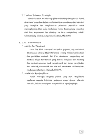 5. Landasan Ilmiah dan Teknologis
Landasan ilmiah dan teknologi pendidikan mengandung makna norma
dasar yang bersumber dari perkembangan ilmu pengetahuan dan teknologi
yang

mengikat

dan

mengharuskan

pelaksana

pendidikan

untuk

menerapkannya dalam usaha pendidikan. Norma dasarnya yang bersumber
dari ilmu pengetahuan dan teknologi itu harus mengandung ciri-ciri
keilmuan yang hakiki (Lihat jurnal pendidikan, Mei 1989).

B. Azaz - Azaz Pendidikan
1. asas Tut Wuri Handayani
Asas Tut Wuri Handayani merupakan gagasan yang mula-mula
dikemukakan oleh Ki Hajar Dewantara seorang perintis kemerdekaan
dan pendidikan nasional. Tut Wuri Handayani mengandung arti
pendidik dengan kewibawaan yang dimiliki mengikuti dari belakang
dan memberi pengaruh, tidak menarik-narik dari depan, membiarkan
anak mencari jalan sendiri, dan bila anak melakukan kesalahan baru
pendidik membantunya (Hamzah, 1991:90).
2. asas Belajar Sepanjang Hayat
Untuk mencapai integritas pribadi yang utuh sebagaimana
gambaran manusia Indonesia seutuhnya sesuai dengan nilai-niai
Pancasila, Indonesia menganut asas pendidikan sepanjang hayat.

5

 