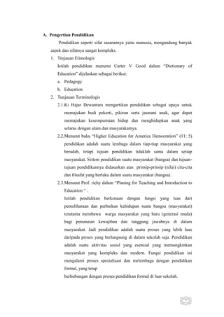 A. Pengertian Pendidikan
Pendidikan seperti sifat sasarannya yaitu manusia, mengandung banyak
aspek dan sifatnya sangat kompleks.
1. Tinjauan Etimologis
Istilah pendidikan menurut Carter V Good dalam “Dictionary of
Education” dijelaskan sebagai berikut:
a. Pedagogy
b. Education
2. Tunjauan Terminologis
2.1.Ki Hajar Dewantara mengartikan pendidikan sebagai upaya untuk
memajukan budi pekerti, pikiran serta jasmani anak, agar dapat
memajukan kesempurnaan hidup dan menghidupkan anak yang
selaras dengan alam dan masyarakatnya.
2.2.Menurut buku “Higher Education for America Democration” (11: 5)
pendidikan adalah suatu lembaga dalam tiap-tiap masyarakat yang
beradab, tetapi tujuan pendidikan tidaklah sama dalam setiap
masyarakat. Sistem pendidikan suatu masyarakat (bangsa) dan tujuantujuan pendidikannya didasarkan atas prinsip-prinsip (nilai) cita-cita
dan filsafat yang berlaku dalam suatu masyarakat (bangsa).
2.3.Menurut Prof. richy dalam “Planing for Teaching and Introduction to
Education “ :
Istilah pendidikan berkenaan dengan fungsi yang luas dari
pemeliharaan dan perbaikan kehidupan suatu bangsa (masyarakat)
terutama membawa warga masyarakat yang baru (generasi muda)
bagi penunaian kewajiban dan tanggung jawabnya di dalam
masyarakat. Jadi pendidikan adalah suatu proses yang lebih luas
daripada proses yang berlangsung di dalam sekolah saja. Pendidikan
adalah suatu aktivitas sosial yang esensial yang memungkinkan
masyarakat yang kompleks dan modern. Fungsi pendidikan ini
mengalami proses spesialisasi dan melembaga dengan pendidikan
formal, yang tetap
berhubungan dengan proses pendidikan formal di luar sekolah.

7

 