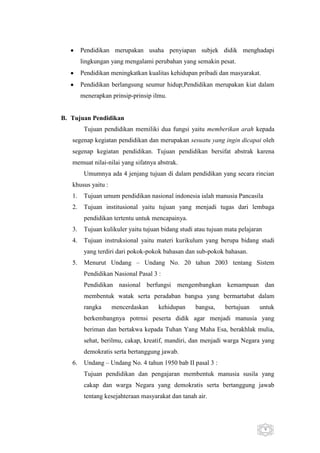 Pendidikan merupakan usaha penyiapan subjek didik menghadapi
lingkungan yang mengalami perubahan yang semakin pesat.
Pendidikan meningkatkan kualitas kehidupan pribadi dan masyarakat.
Pendidikan berlangsung seumur hidup;Pendidikan merupakan kiat dalam
menerapkan prinsip-prinsip ilmu.

B. Tujuan Pendidikan
Tujuan pendidikan memiliki dua fungsi yaitu memberikan arah kepada
segenap kegiatan pendidikan dan merupakan sesuatu yang ingin dicapai oleh
segenap kegiatan pendidikan. Tujuan pendidikan bersifat abstrak karena
memuat nilai-nilai yang sifatnya abstrak.
Umumnya ada 4 jenjang tujuan di dalam pendidikan yang secara rincian
khusus yaitu :
1.

Tujuan umum pendidikan nasional indonesia ialah manusia Pancasila

2.

Tujuan institusional yaitu tujuan yang menjadi tugas dari lembaga
pendidikan tertentu untuk mencapainya.

3.

Tujuan kulikuler yaitu tujuan bidang studi atau tujuan mata pelajaran

4.

Tujuan instruksional yaitu materi kurikulum yang berupa bidang studi
yang terdiri dari pokok-pokok bahasan dan sub-pokok bahasan.

5.

Menurut Undang – Undang No. 20 tahun 2003 tentang Sistem
Pendidikan Nasional Pasal 3 :
Pendidikan nasional berfungsi mengembangkan kemampuan dan
membentuk watak serta peradaban bangsa yang bermartabat dalam
rangka

mencerdaskan

kehidupan

bangsa,

bertujuan

untuk

berkembangnya potrnsi peserta didik agar menjadi manusia yang
beriman dan bertakwa kepada Tuhan Yang Maha Esa, berakhlak mulia,
sehat, berilmu, cakap, kreatif, mandiri, dan menjadi warga Negara yang
demokratis serta bertanggung jawab.
6.

Undang – Undang No. 4 tahun 1950 bab II pasal 3 :
Tujuan pendidikan dan pengajaran membentuk manusia susila yang
cakap dan warga Negara yang demokratis serta bertanggung jawab
tentang kesejahteraan masyarakat dan tanah air.

9

 