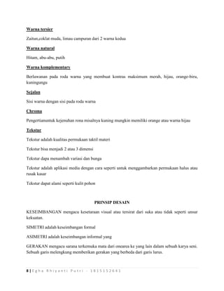8 | E g h a R h i y a n t i P u t r i - 1 8 1 5 1 5 2 6 4 1
Warna tersier
Zaitun,coklat muda, limau campuran dari 2 warna kedua
Warna natural
Hitam, abu-abu, putih
Warna komplementary
Berlawanan pada roda warna yang membuat kontras maksimum merah, hijau, orange-biru,
kuningungu
Sejalan
Sisi warna dengan sisi pada roda warna
Chroma
Pengertianuntuk kejenuhan rona misalnya kuning mungkin memiliki orange atau warna hijau
Tekstur
Tekstur adalah kualitas permukaan taktil materi
Tekstur bisa menjadi 2 atau 3 dimensi
Tekstur dapa menambah variasi dan bunga
Tekstur adalah aplikasi media dengan cara seperti untuk menggambarkan permukaan halus atau
rusak kasar
Tekstur dapat alami seperti kulit pohon
PRINSIP DESAIN
KESEIMBANGAN mengacu kesetaraan visual atau tersirat dari suka atau tidak seperti unsur
kekuatan.
SIMETRI adalah keseimbangan formal
ASIMETRI adalah keseimbangan informal yang
GERAKAN mengacu sarana terkemuka mata dari onearea ke yang lain dalam sebuah karya seni.
Sebuah garis melengkung memberikan gerakan yang berbeda dari garis lurus.
 