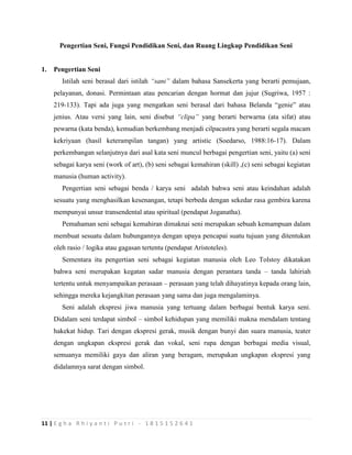 11 | E g h a R h i y a n t i P u t r i - 1 8 1 5 1 5 2 6 4 1
Pengertian Seni, Fungsi Pendidikan Seni, dan Ruang Lingkup Pendidikan Seni
1. Pengertian Seni
Istilah seni berasal dari istilah “sani” dalam bahasa Sansekerta yang berarti pemujaan,
pelayanan, donasi. Permintaan atau pencarian dengan hormat dan jujur (Sugriwa, 1957 :
219-133). Tapi ada juga yang mengatkan seni berasal dari bahasa Belanda “genie” atau
jenius. Atau versi yang lain, seni disebut “clipa” yang berarti berwarna (ata sifat) atau
pewarna (kata benda), kemudian berkembang menjadi cilpacastra yang berarti segala macam
kekriyaan (hasil keterampilan tangan) yang artistic (Soedarso, 1988:16-17). Dalam
perkembangan selanjutnya dari asal kata seni muncul berbagai pengertian seni, yaitu (a) seni
sebagai karya seni (work of art), (b) seni sebagai kemahiran (skill) ,(c) seni sebagai kegiatan
manusia (human activity).
Pengertian seni sebagai benda / karya seni adalah bahwa seni atau keindahan adalah
sesuatu yang menghasilkan kesenangan, tetapi berbeda dengan sekedar rasa gembira karena
mempunyai unsur transendental atau spiritual (pendapat Joganatha).
Pemahaman seni sebagai kemahiran dimaknai seni merupakan sebuah kemampuan dalam
membuat sesuatu dalam hubungannya dengan upaya pencapai suatu tujuan yang ditentukan
oleh rasio / logika atau gagasan tertentu (pendapat Aristoteles).
Sementara itu pengertian seni sebagai kegiatan manusia oleh Leo Tolstoy dikatakan
bahwa seni merupakan kegatan sadar manusia dengan perantara tanda – tanda lahiriah
tertentu untuk menyampaikan perasaan – perasaan yang telah dihayatinya kepada orang lain,
sehingga mereka kejangkitan perasaan yang sama dan juga mengalaminya.
Seni adalah ekspresi jiwa manusia yang tertuang dalam berbagai bentuk karya seni.
Didalam seni terdapat simbol – simbol kehidupan yang memiliki makna mendalam tentang
hakekat hidup. Tari dengan ekspresi gerak, musik dengan bunyi dan suara manusia, teater
dengan ungkapan ekspresi gerak dan vokal, seni rupa dengan berbagai media visual,
semuanya memiliki gaya dan aliran yang beragam, merupakan ungkapan ekspresi yang
didalamnya sarat dengan simbol.
 