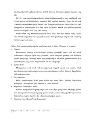17 | E g h a R h i y a n t i P u t r i - 1 8 1 5 1 5 2 6 4 1
cenderung bersifat ungkapan ekspresi pribadi daripada berorientasi pada kenyataan yang
ada.
Ciri-ciri yang muncul pada gambar ini antara lainialah munculnya garis atau bentuk yang
bersifat sangat individual/pribadi, prespektif tidak menjadi perhatian. Dalam hal ini anak
cenderung menonjolkan bagian bagian yang dianggap penting saja dalam obyeknya, jadi
menggunakan pertimbangan nilai yang sesuai diri sendiri. Obyek yang penting digambar
lebih besar daripada obyek yang tidak penting.
Warna-warna yang dikemukakan adalah wujud reaksi emosinya. Bentuk, warna, situasi
tidak terkait dengan kenyataan yang ada di alam. Hasil gambarnya tampak lebih cenderung
bersifat sangat individual.
Herbert Read menggolongkan gambar atau lukisan anak ke dalam 12 macam gaya, yaitu :
1) Organic
Berhubungan langsung serta bersimpati terhadap objek-objek nyata; lebih suka objek
berkelompok daripada objek yang tersendiri; sudah mengenal proporsi dan hubungan
organis yang wajar, misalnya pohon yang menjulang di atas tanah, gambar manusia atau
hewan bergerak yang sesuai dengan bentuk asli dan sebagainya.
2) Lyrical (Liris)
Menggambar obyek-obyek realistis tetapi tidak bergerak seperti pada organic. Objek
yang digambarkan statis dengan warna-warna yang tidak menyolok. Biasanya digambarkan
oleh anak perempuan.
3) Impressionism
Lebih mementingkan detail yang dilihat dari suatu objek daripada keseluruhan
konseptual. Dalam gambar lebih diutamakan kesan “suasana”.
4) Rhythmical Pattern (Pola Ritmis)
Gambar memperlihatkan pengulangan dari suatu objek yang dilihat. Misalnya gambar
anak perempuan kemudian mengulang gambar tersebut sampai bidang gambar terisi semua.
Sifatnya bisa organis atau lyris dan selalu mengikuti pola umum.
5) Structural Form (Bentuk Yang Bersusunan)
 