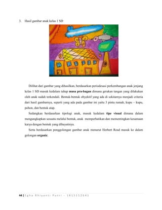 44 | E g h a R h i y a n t i P u t r i - 1 8 1 5 1 5 2 6 4 1
3. Hasil gambar anak kelas 1 SD
Dilihat dari gambar yang dihasilkan, berdasarkan periodesasi perkembangan anak jenjang
kelas 1 SD masuk kedalam tahap masa pra-bagan dimana gerakan tangan yang dilakukan
oleh anak sudah terkendali. Bentuk-bentuk obyektif yang ada di sekitarnya menjadi criteria
dari hasil gambarnya, seperti yang ada pada gambar ini yaitu 3 pintu rumah, kupu – kupu,
pohon, dan bentuk atap.
Sedangkan berdasarkan tipologi anak, masuk kedalam tipe visual dimana dalam
mengungkapkan sesuatu melalui bentuk, anak memperhatikan dan mementingkan kesamaan
karya dengan bentuk yang dihayatinya.
Serta berdasarkan penggolongan gambar anak menurut Herbert Read masuk ke dalam
golongan organic.
 