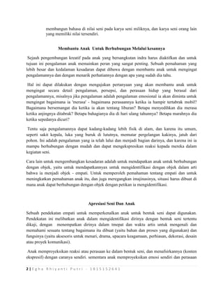 2 | E g h a R h i y a n t i P u t r i - 1 8 1 5 1 5 2 6 4 1
membangun bahasa di nilai seni pada karya seni miliknya, dan karya seni orang lain
yang memiliki nilai tersendiri.
Membantu Anak Untuk Berhubungan Melalui kesannya
Sejauh pengembangan kreatif pada anak yang bersangkutan indra harus diaktifkan dan untuk
tujuan ini pengalaman anak memainkan peran yang sangat penting. Sebuah pemahaman yang
lebih besar dan kedalaman kesadaran dapat dibawa dengan membantu anak untuk mengingat
pengalamannya dan dengan menarik perhatiannya dengan apa yang sudah dia tahu.
Hal ini dapat dilakukan dengan mengajukan pertanyaan yang akan membantu anak untuk
mengingat secara detail pengalaman, persepsi, dan perasaan hidup yang berasal dari
pengalamannya, misalnya jika pengalaman adalah pengalaman emosional ia akan diminta untuk
mengingat bagaimana ia 'merasa' - bagaimana perasaannya ketika ia hampir tertabrak mobil?
Bagaimana bersemangat dia ketika ia akan tentang liburan? Betapa menyedihkan dia merasa
ketika anjingnya ditabrak? Betapa bahagianya dia di hari ulang tahunnya? Betapa marahnya dia
ketika sepedanya dicuri?
Tentu saja pengalamannya dapat kadang-kadang lebih fisik di alam, dan karena itu umum,
seperti sakit kepala, luka yang buruk di lututnya, memutar pergelangan kakinya, jatuh dari
pohon. Ini adalah pengalaman yang ia telah lalui dan menjadi bagian darinya, dan karena ini ia
mampu berhubungan dengan mudah dan dapat mengekspresikan reaksi kepada mereka dalam
kegiatan seni.
Cara lain untuk mengembangkan kesadaran adalah untuk mendapatkan anak untuk berhubungan
dengan objek, yaitu untuk mendapatkannyax untuk mengidentifikasi dengan objek dalam arti
bahwa ia menjadi objek - empati. Untuk memperoleh pemahaman tentang empati dan untuk
meningkatkan pemahaman anak itu, dan juga meregangkan imajinasinya, situasi harus dibuat di
mana anak dapat berhubungan dengan objek dengan petikan ia mengidentifikasi.
Apresiasi Seni Dan Anak
Sebuah pendekatan empati untuk memperkenalkan anak untuk bentuk seni dapat digunakan.
Pendekatan ini melibatkan anak dalam mengidentifikasi dirinya dengan bentuk seni tertentu
dikaji, dengan menempatkan dirinya dalam tmepat dan waktu artis untuk mengenali dan
memahami sesuatu tentang bagaimana itu dibuat (yaitu bahan dan proses yang digunakan) dan
fungsinya (yaitu aksesoris untuk menari, drama, upacara keagamaan, perhiasan, dekorasi, desain
atau proyek komunikasi).
Anak memproyeksikan reaksi atau perasaan ke dalam bentuk seni, dan menafsirkannya (konten
ekspresif) dengan caranya sendiri. sementara anak memproyeksikan emosi sendiri dan perasaan
 