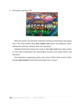 50 | E g h a R h i y a n t i P u t r i - 1 8 1 5 1 5 2 6 4 1
9. Hasil gambar anak kelas 5 SD
Dilihat dari gambar yang dihasilkan, berdasarkan periodesasi perkembangan anak jenjang
kelas 5 SD masuk kedalam tahap masa realisme semu dimana ada pendekatan realistis
terhadap alam sekitarnya meskipun belum sadar sepenuhnya.
Sedangkan berdasarkan tipologi anak, masuk ke dalam tipe visual karena dalam gambar
ini anak sudah memperhatikan dan mementingkan kesamaan karya dengan bentuk yang
dihayatinya.
Serta berdasarkan penggolongan gambar anak menurut Herbert Read masuk ke dalam
golongan impressionism, karena lebih mementingkan kesan “suasana”.
 