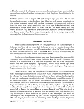 3 | E g h a R h i y a n t i P u t r i - 1 8 1 5 1 5 2 6 4 1
ke dalam karya seni dia di waktu yang sama menyampaikan maknanya dengan membandingkan,
mengenali dan membentuk pendapat tentang apa artis tidak. Bagaimana dia melakukan itu, dan
mengapa.
Pemberian apresiasi seni di progam tidak perlu menjadi tugas yang sulit. Hal ini dapat
direncanakan dengan cara berikut. Penekanan dapat didasarkan untuk pertama, kedua dan ketiga
kelas tentang bagaimana manusia telah membuat penggunaan elements.emphasis seni dapat
didasarkan untuk kelas keempat dan kelima pada situasi tegas berkembang di mana anak
membayangkan dirinya dalam tempat dan waktu dari artis, dan belajar tentang gaya yang
berbeda dalam seni yang dibawa oleh perbedaan budaya. Penekanan dapat didasarkan untuk
kelas keenam pada belajar lebih banyak tentang pada individu artis, apa yang mereka
mengungkapkan, dan bagaimana mereka menyatakan itu.
Estetika Dan Lingkungan
Hari ini ada kesadaran yang tumbuh dari kurangnya keunikan dan kejelasan yang ada di
lingkungan kita. Tentu saja ada banyak jenis lingkungan terlepas dari lansekap kota dan alam,
yang 'bekerja pada' kita baik secara internal (pengalaman kami pribadi 'hal' dalam konteks waktu
dan ruang) dan eksternal (referensi kami ke dunia fisik benda). pengaruh ini manusia mencoba
untuk mengasimilasi dan ekstrak kualitas yang kita sebut estetika.
Estetika memerlukan kesadaran tertentu yang harus dikembangkan. kita semua memiliki
kemampuan untuk membuat konsep tentang lingkungan kita. itu adalah kemampuan yang
memungkinkan manusia untuk eksis meskipun kompleksitas jelas dan acara terfragmentasi
manusia dan alam. untuk mengontrol lingkungannya, manusia harus berpikir logis, untuk
mengkategorikan, mencari rasionality dan ketertiban, untuk memanipulasi lingkungannya
dengan cara yang efisien dan disengaja.
Karena kita adalah korban dari compartmentalisation kita sendiri, kita tidak dapat dengan
mudah mengintegrasikan atau membuat koneksi antara bagian tersegmentasi dari kehidupan kita
dan hubungan kita dengan dunia kita. sekarang lebih dari sebelumnya, kita perlu tahu siapa kita,
di mana kita berada, dan di mana kita ingin pergi. with'the kekuatan koneksi kita menutup diri
dari pengalaman langsung kami, dan hidup di dunia abstraksi. jelas bahwa kemampuan manusia
untuk membuat konsep tidak bisa menjawab semua kebutuhannya misalnya, ketika dihadapkan
dengan sebuah kursi, jika kita melihatnya dari segi ide, bukan pengalaman langsung dari itu,
kesadaran kita itu tetap di alam konseptual. kita menemukan bahwa kita sudah tahu banyak
tentang hal itu karena kita memasukkannya ke dalam kategori 'kursi' kita tahu fungsinya
hubungan ukuran bagian-bagiannya, warna dll tetapi ada sesuatu tentang kursi, namun sedikit,
yang unik mungkin itu adalah teksturnya, atau gandum di kayu, sesuatu yang tidak pernah ada
sebelumnya dan tidak akan pernah ada lagi. jenis kesadaran yang kita gunakan konseptual adalah
tidak sama dengan jenis kesadaran kita berkembang ketika menghargai sesuatu dengan cara
 