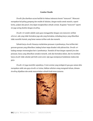58 | E g h a R h i y a n t i P u t r i - 1 8 1 5 1 5 2 6 4 1
Gambar Doodle
Doodle jika diartikan secara harfiah ke bahasa indonesia berarti "mencoret". Mencoret
merupakan hal paling gampang dan mudah di lakukan, dengan media untuk menulis, seperti
kertas, pulpen dan pencil, kita dapat menghasilkan sebuah coretan. Kegiatan "mencoret" seperti
ini juga sering disebut dengan doodling.
Doodle Art sendiri adalah suatu gaya menggambar dengan cara mencoret, terlihat
abstract, ada yang tidak bermakna juga ada yang bermakna, terkadang karya yang dihasilkan
tidak memiliki bentuk yang benar namun terlihat unik dan menarik.
Sebuah karya doodle biasanya melukiskan perasaan si pembuatnya, bisa terlihat dari
goresan-goresan yang dihasilkan, kadang keluar tanpa disadari oleh pikiran kita. Doodle art
kadang mampu menenangkan hati si pembuatnya. Semakin di buat dengan sepenuh jiwa dan
perasaan, karya yang dihasilkan semakin menarik, unik dan bermakna dalam, dan itu membuat
karya doodle tidak sekedar jadi hobi corat-coret, tapi juga mempunyai kedalaman makna dan
gaya.
Doodle Art juga memiliki sejarahnya. Coret-coretan yang terdapat di gua-gua zaman dulu
merupakan salah satu gaya doodle art tertua, bahkan sebelum orang mengenal tulisan, dimana
doodling dijadikan alat untuk menceritakan sebuah kisah turun temurun.
 