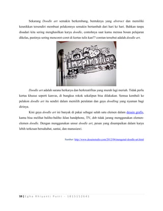 59 | E g h a R h i y a n t i P u t r i - 1 8 1 5 1 5 2 6 4 1
Sekarang Doodle art semakin berkembang, bentuknya yang abstract dan memiliki
keunikkan tersendiri membuat pelakonnya semakin bertambah dari hari ke hari. Bahkan tanpa
disadari kita sering menghasilkan karya doodle, contohnya saat kamu merasa bosan pelajaran
dikelas, pastinya sering mencoret-coret di kertas tulis kan?? coretan tersebut adalah doodle art.
Doodle art adalah sarana berkarya dan berkreatifitas yang murah lagi meriah. Tidak perlu
kertas khusus seperti kanvas, di bungkus rokok sekalipun bisa dilakukan. Semua kembali ke
pelakon doodle art itu sendiri dalam memilih peralatan dan gaya doodling yang nyaman bagi
dirinya.
Kini gaya doodle art ini banyak di pakai sebagai salah satu elemen dalam desain grafis,
kamu bisa melihat baliho-baliho iklan handphone, TV, dsb tidak jarang menggunakan elemen-
elemen doodle. Dengan menggunakan unsur doodle art, pesan yang disampaikan dalam karya
lebih terkesan bersahabat, santai, dan manusiawi.
Sumber: http://www.desainstudio.com/2012/04/mengenal-doodle-art.html
 