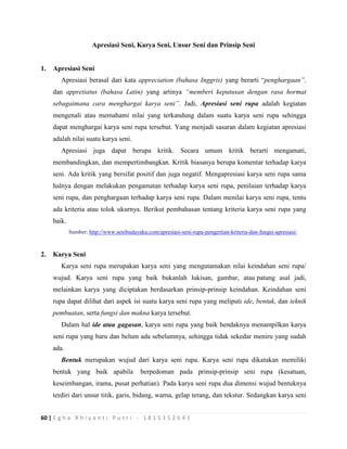 60 | E g h a R h i y a n t i P u t r i - 1 8 1 5 1 5 2 6 4 1
Apresiasi Seni, Karya Seni, Unsur Seni dan Prinsip Seni
1. Apresiasi Seni
Apresiasi berasal dari kata appreciation (bahasa Inggris) yang berarti “penghargaan”,
dan appretiatus (bahasa Latin) yang artinya “memberi keputusan dengan rasa hormat
sebagaimana cara menghargai karya seni”. Jadi, Apresiasi seni rupa adalah kegiatan
mengenali atau memahami nilai yang terkandung dalam suatu karya seni rupa sehingga
dapat menghargai karya seni rupa tersebut. Yang menjadi sasaran dalam kegiatan apresiasi
adalah nilai suatu karya seni.
Apresiasi juga dapat berupa kritik. Secara umum kritik berarti mengamati,
membandingkan, dan mempertimbangkan. Kritik biasanya berupa komentar terhadap karya
seni. Ada kritik yang bersifat positif dan juga negatif. Mengapresiasi karya seni rupa sama
halnya dengan melakukan pengamatan terhadap karya seni rupa, penilaian terhadap karya
seni rupa, dan penghargaan terhadap karya seni rupa. Dalam menilai karya seni rupa, tentu
ada kriteria atau tolok ukurnya. Berikut pembahasan tentang kriteria karya seni rupa yang
baik.
Sumber: http://www.senibudayaku.com/apresiasi-seni-rupa-pengertian-kriteria-dan-fungsi-apresiasi/
2. Karya Seni
Karya seni rupa merupakan karya seni yang mengutamakan nilai keindahan seni rupa/
wujud. Karya seni rupa yang baik bukanlah lukisan, gambar, atau patung asal jadi,
melainkan karya yang diciptakan berdasarkan prinsip-prinsip keindahan. Keindahan seni
rupa dapat dilihat dari aspek isi suatu karya seni rupa yang meliputi ide, bentuk, dan teknik
pembuatan, serta fungsi dan makna karya tersebut.
Dalam hal ide atau gagasan, karya seni rupa yang baik hendaknya menampilkan karya
seni rupa yang baru dan belum ada sebelumnya, sehingga tidak sekedar meniru yang sudah
ada.
Bentuk merupakan wujud dari karya seni rupa. Karya seni rupa dikatakan memiliki
bentuk yang baik apabila berpedoman pada prinsip-prinsip seni rupa (kesatuan,
keseimbangan, irama, pusat perhatian). Pada karya seni rupa dua dimensi wujud bentuknya
terdiri dari unsur titik, garis, bidang, warna, gelap terang, dan tekstur. Sedangkan karya seni
 