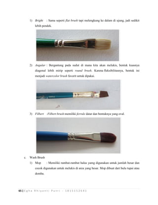 65 | E g h a R h i y a n t i P u t r i - 1 8 1 5 1 5 2 6 4 1
1) Bright : Sama seperti flat brush tapi melengkung ke dalam di ujung, jadi sedikit
lebih pendek.
2) Angular : Bergantung pada sudut di mana kita akan melukis, bentuk kuasnya
diagonal lebih mirip seperti round brush. Karena fleksibilitasnya, bentuk ini
menjadi watercolor brush favorit untuk dipakai.
3) Filbert :Filbert brush memiliki ferrule datar dan bentuknya yang oval.
c. Wash Brush
1) Mop : Memiliki rambut-rambut halus yamg digunakan untuk jumlah besar dan
cocok digunakan untuk melukis di area yang besar. Mop dibuat dari bulu tupai atau
domba.
 