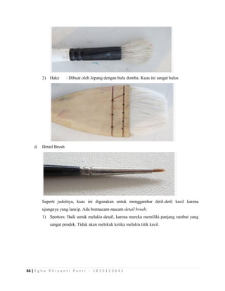66 | E g h a R h i y a n t i P u t r i - 1 8 1 5 1 5 2 6 4 1
2) Hake : Dibuat oleh Jepang dengan bulu domba. Kuas ini sangat halus.
d. Detail Brush
Seperti judulnya, kuas ini digunakan untuk menggambar detil-detil kecil karena
ujungnya yang lancip. Ada bermacam-macam detail brush:
1) Spotters: Baik untuk melukis detail, karena mereka memiliki panjang rambut yang
sangat pendek. Tidak akan melekuk ketika melukis titik kecil.
 